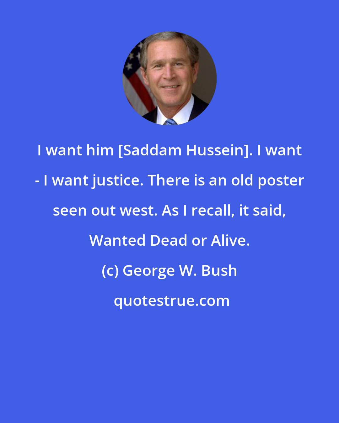 George W. Bush: I want him [Saddam Hussein]. I want - I want justice. There is an old poster seen out west. As I recall, it said, Wanted Dead or Alive.