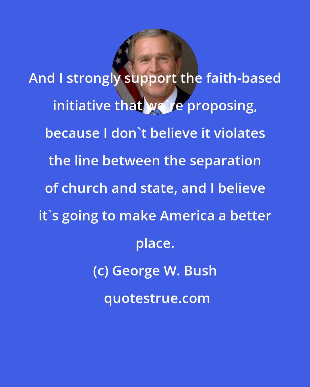 George W. Bush: And I strongly support the faith-based initiative that we're proposing, because I don't believe it violates the line between the separation of church and state, and I believe it's going to make America a better place.