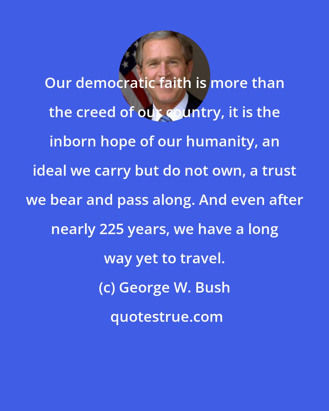 George W. Bush: Our democratic faith is more than the creed of our country, it is the inborn hope of our humanity, an ideal we carry but do not own, a trust we bear and pass along. And even after nearly 225 years, we have a long way yet to travel.