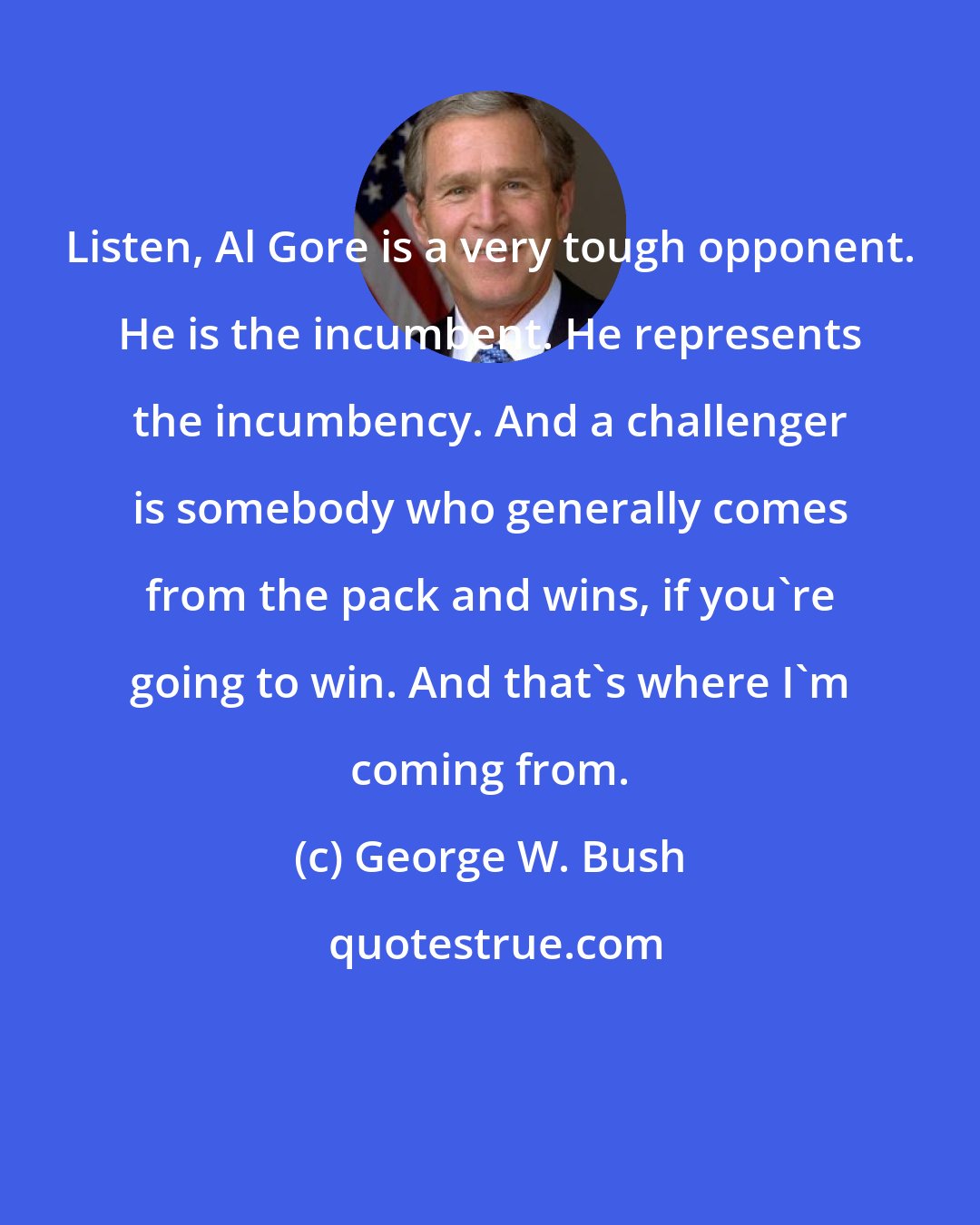 George W. Bush: Listen, Al Gore is a very tough opponent. He is the incumbent. He represents the incumbency. And a challenger is somebody who generally comes from the pack and wins, if you're going to win. And that's where I'm coming from.