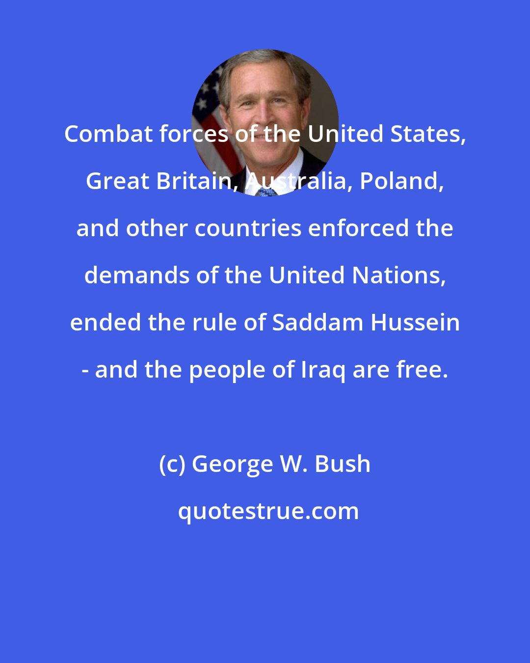 George W. Bush: Combat forces of the United States, Great Britain, Australia, Poland, and other countries enforced the demands of the United Nations, ended the rule of Saddam Hussein - and the people of Iraq are free.