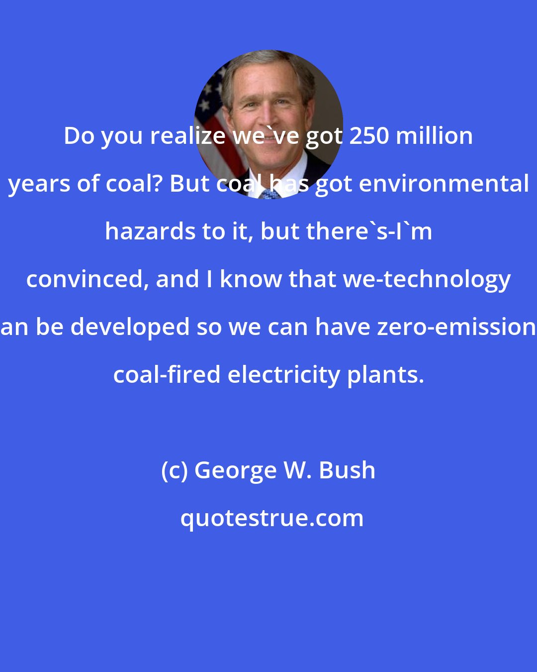 George W. Bush: Do you realize we've got 250 million years of coal? But coal has got environmental hazards to it, but there's-I'm convinced, and I know that we-technology can be developed so we can have zero-emissions coal-fired electricity plants.