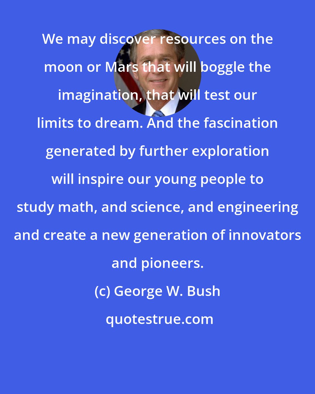 George W. Bush: We may discover resources on the moon or Mars that will boggle the imagination, that will test our limits to dream. And the fascination generated by further exploration will inspire our young people to study math, and science, and engineering and create a new generation of innovators and pioneers.