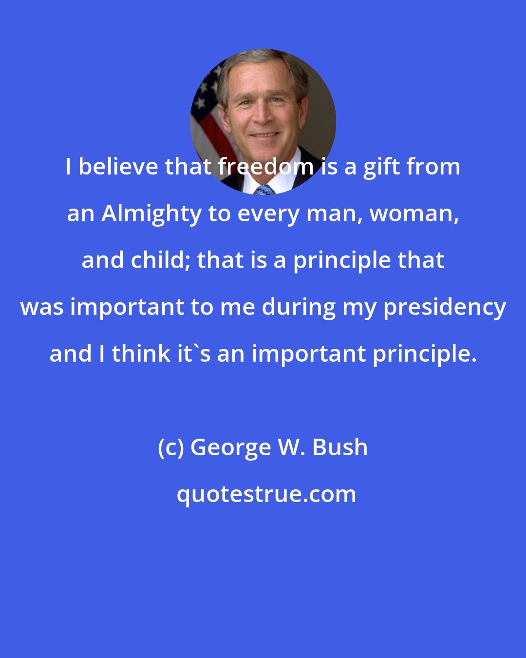 George W. Bush: I believe that freedom is a gift from an Almighty to every man, woman, and child; that is a principle that was important to me during my presidency and I think it's an important principle.