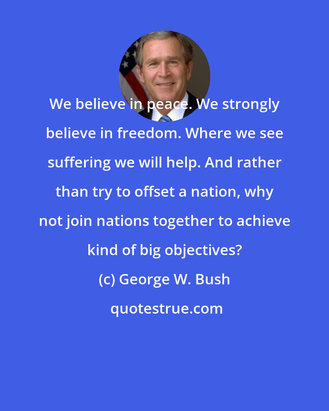 George W. Bush: We believe in peace. We strongly believe in freedom. Where we see suffering we will help. And rather than try to offset a nation, why not join nations together to achieve kind of big objectives?