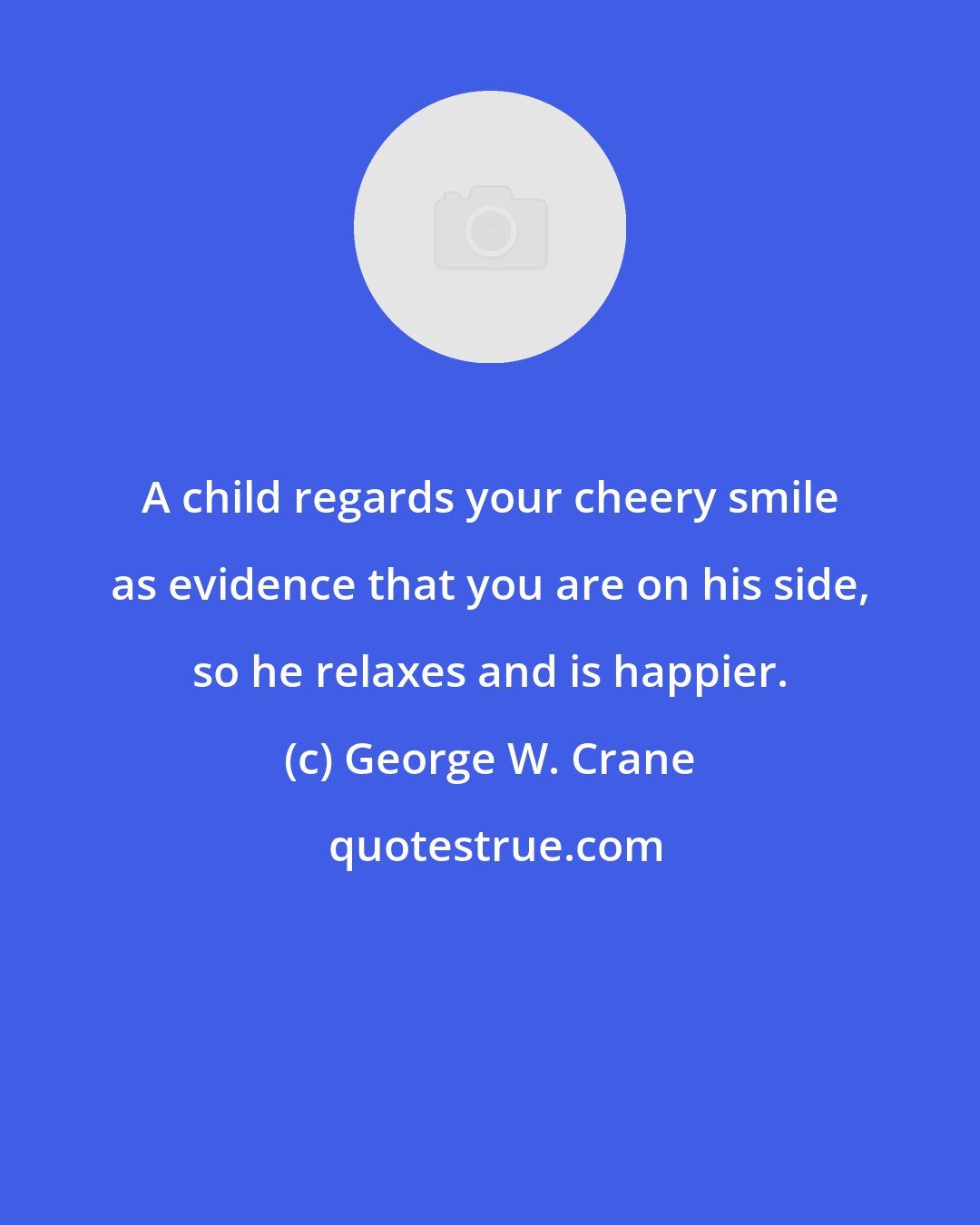 George W. Crane: A child regards your cheery smile as evidence that you are on his side, so he relaxes and is happier.