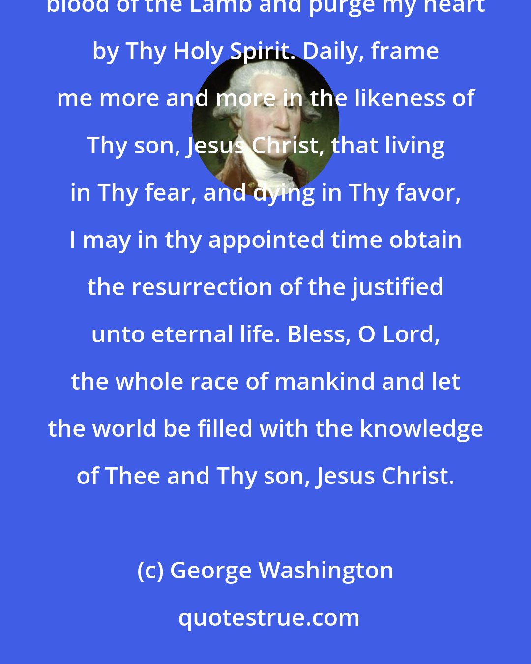 George Washington: Oh, eternal and everlasting God, direct my thoughts, words and work. Wash away my sins in the immaculate blood of the Lamb and purge my heart by Thy Holy Spirit. Daily, frame me more and more in the likeness of Thy son, Jesus Christ, that living in Thy fear, and dying in Thy favor, I may in thy appointed time obtain the resurrection of the justified unto eternal life. Bless, O Lord, the whole race of mankind and let the world be filled with the knowledge of Thee and Thy son, Jesus Christ.