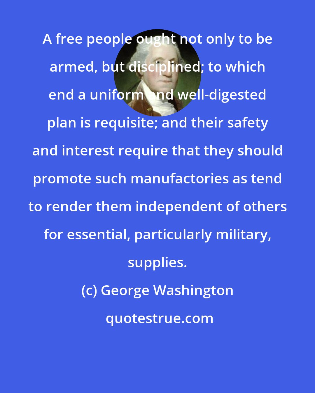 George Washington: A free people ought not only to be armed, but disciplined; to which end a uniform and well-digested plan is requisite; and their safety and interest require that they should promote such manufactories as tend to render them independent of others for essential, particularly military, supplies.