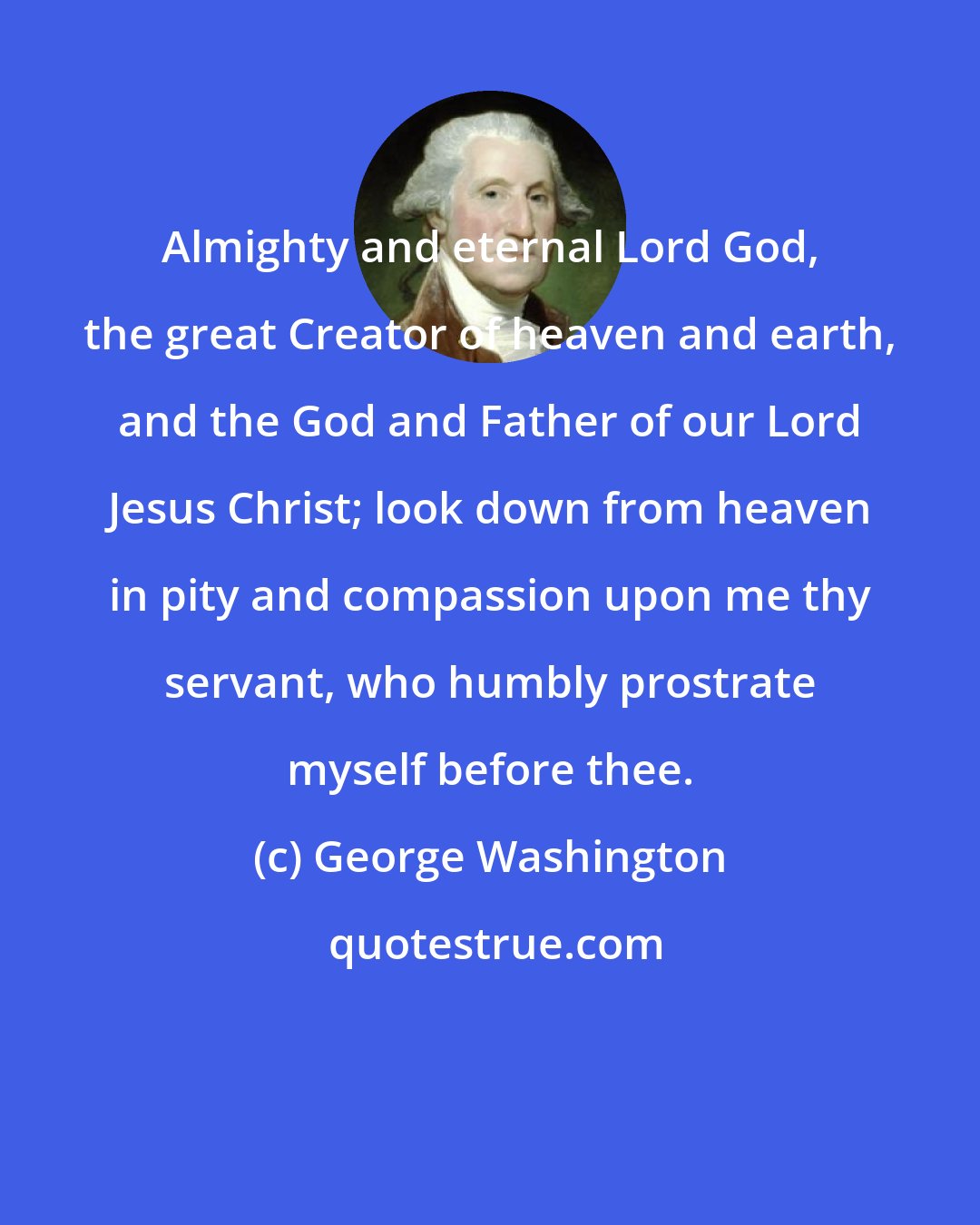 George Washington: Almighty and eternal Lord God, the great Creator of heaven and earth, and the God and Father of our Lord Jesus Christ; look down from heaven in pity and compassion upon me thy servant, who humbly prostrate myself before thee.