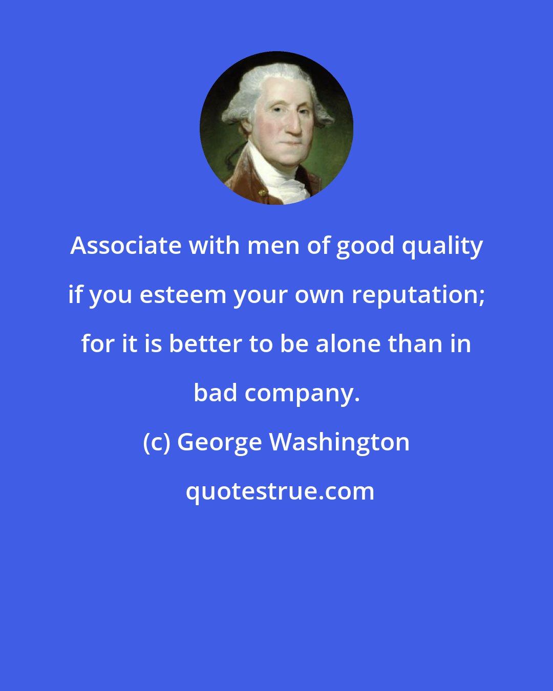 George Washington: Associate with men of good quality if you esteem your own reputation; for it is better to be alone than in bad company.