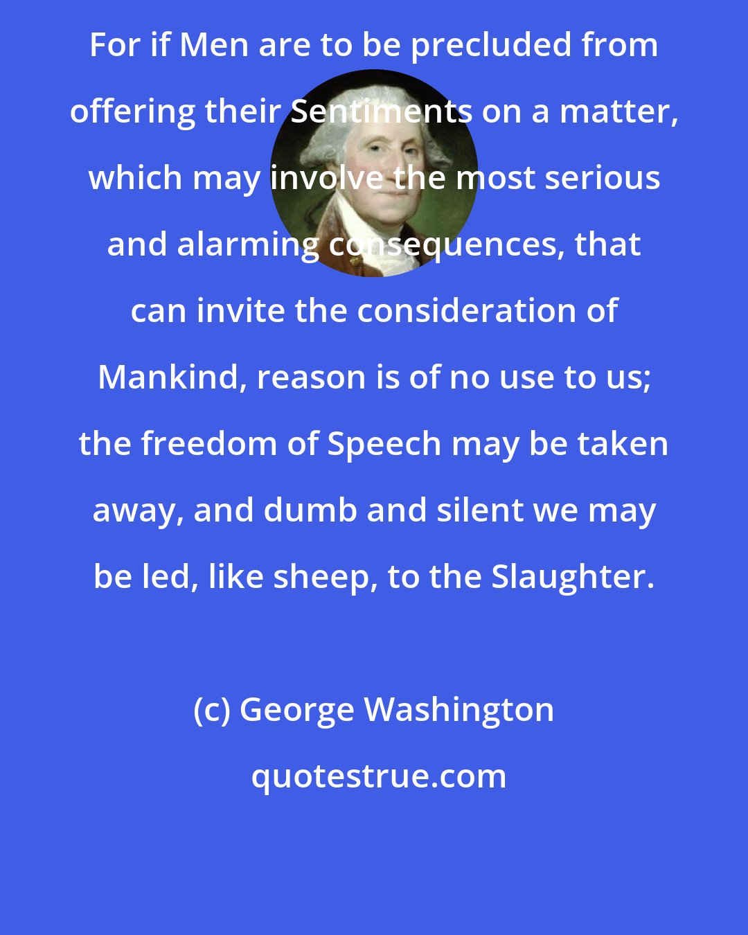 George Washington: For if Men are to be precluded from offering their Sentiments on a matter, which may involve the most serious and alarming consequences, that can invite the consideration of Mankind, reason is of no use to us; the freedom of Speech may be taken away, and dumb and silent we may be led, like sheep, to the Slaughter.