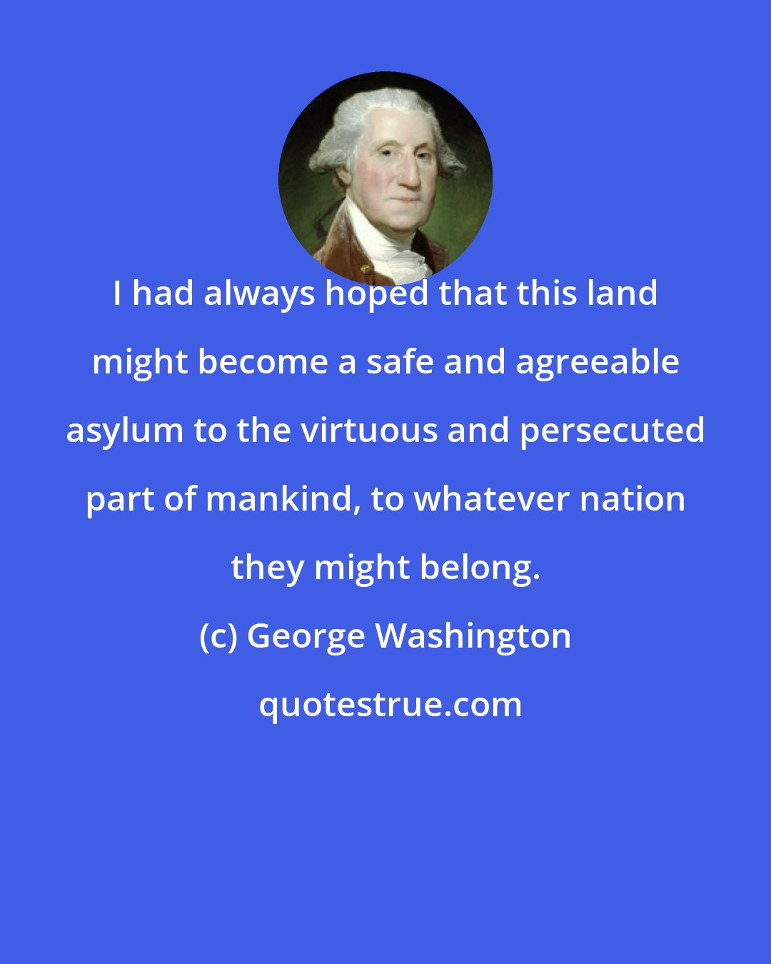 George Washington: I had always hoped that this land might become a safe and agreeable asylum to the virtuous and persecuted part of mankind, to whatever nation they might belong.