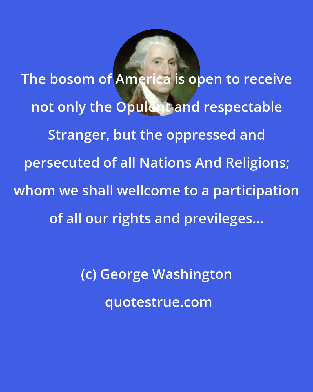 George Washington: The bosom of America is open to receive not only the Opulent and respectable Stranger, but the oppressed and persecuted of all Nations And Religions; whom we shall wellcome to a participation of all our rights and previleges...