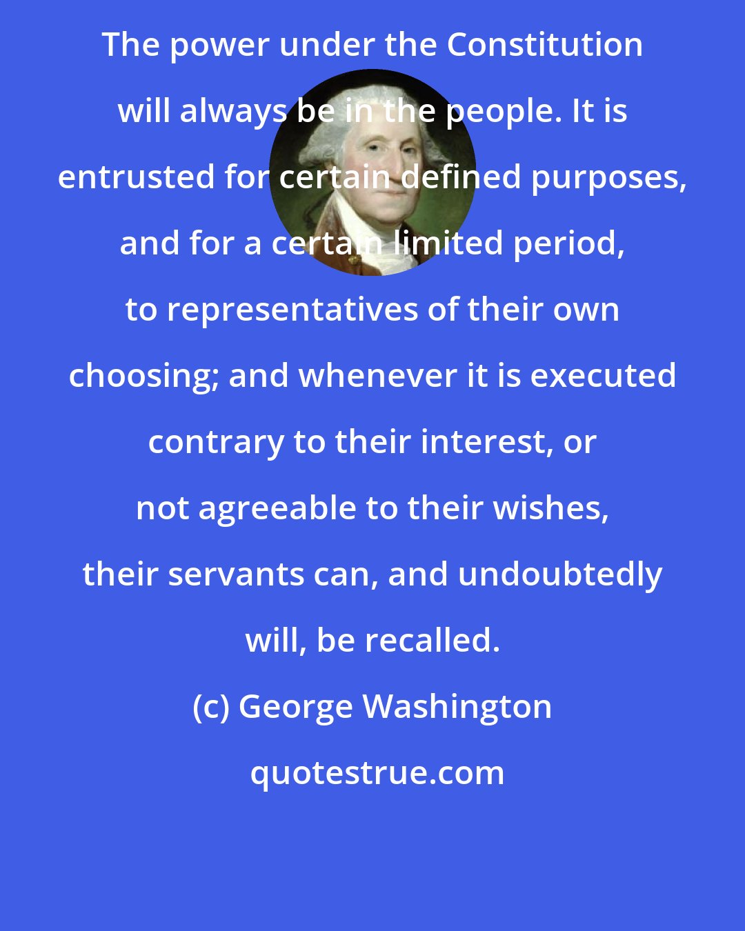 George Washington: The power under the Constitution will always be in the people. It is entrusted for certain defined purposes, and for a certain limited period, to representatives of their own choosing; and whenever it is executed contrary to their interest, or not agreeable to their wishes, their servants can, and undoubtedly will, be recalled.