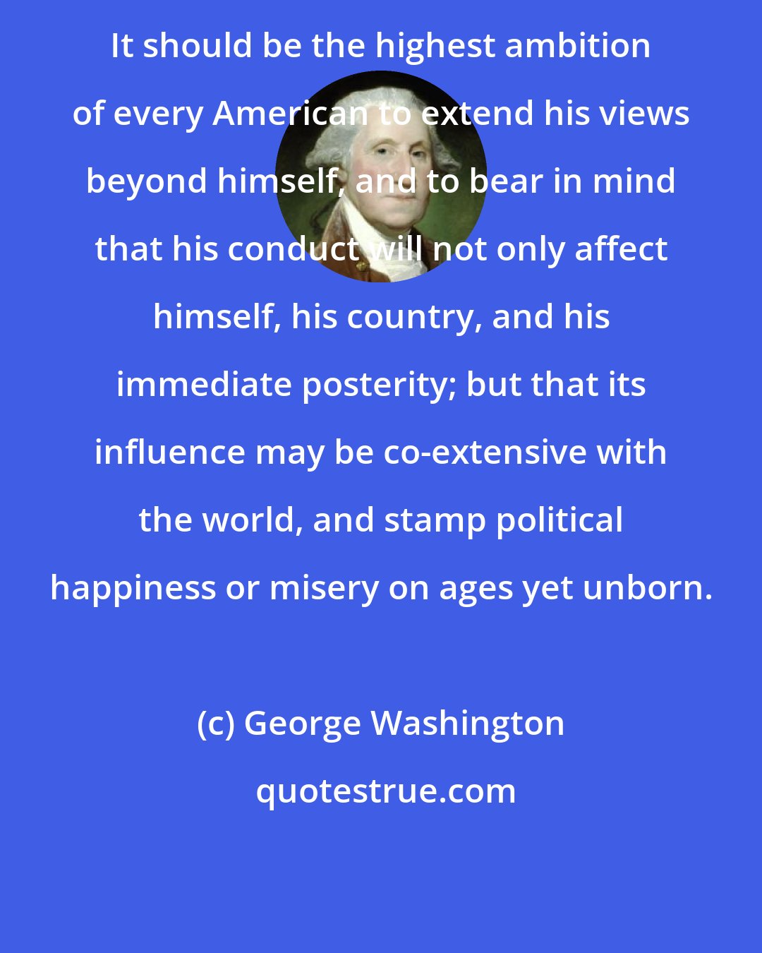George Washington: It should be the highest ambition of every American to extend his views beyond himself, and to bear in mind that his conduct will not only affect himself, his country, and his immediate posterity; but that its influence may be co-extensive with the world, and stamp political happiness or misery on ages yet unborn.