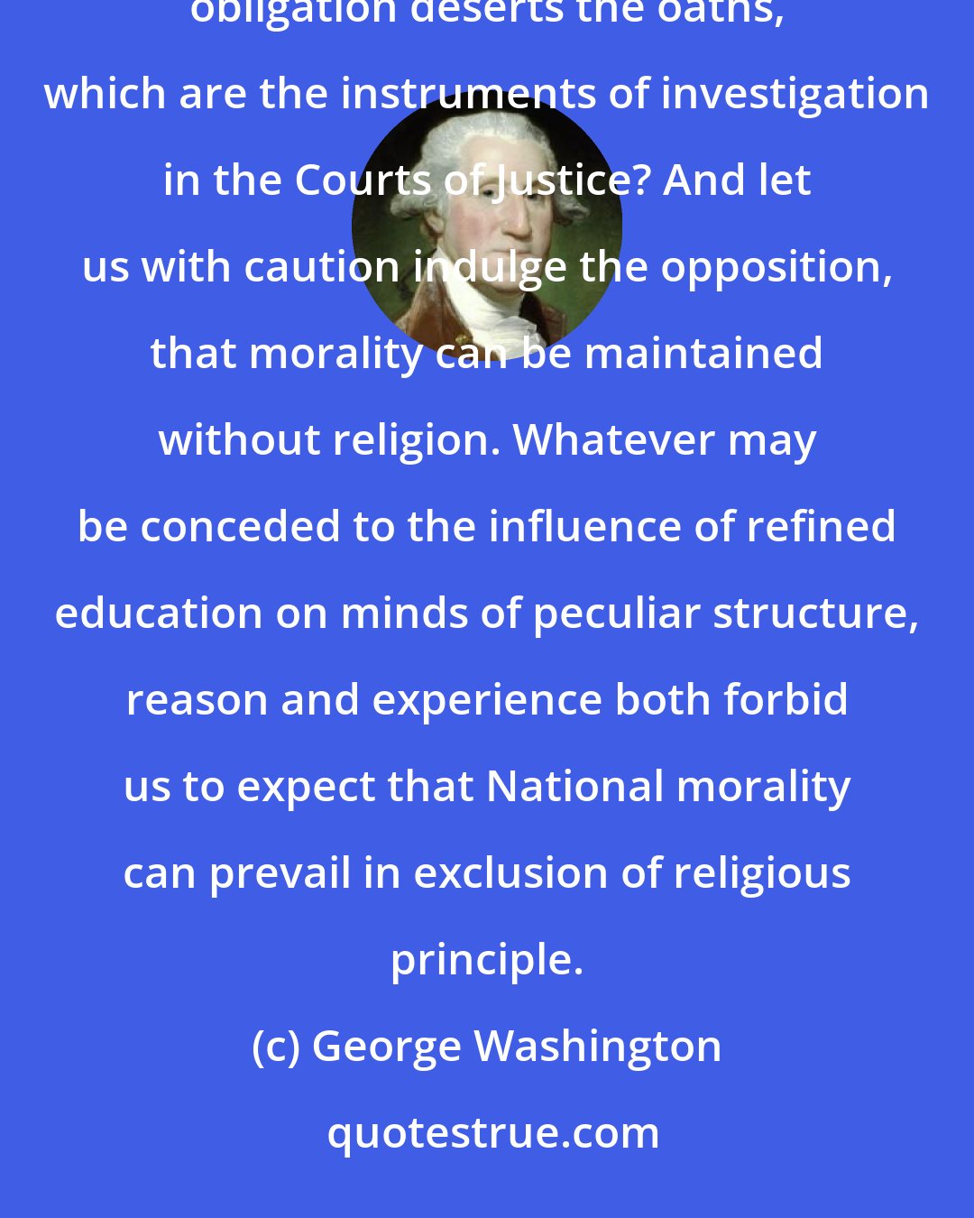 George Washington: Let it simply be asked where is the security for property, for reputation, for life, if the sense of religious obligation deserts the oaths, which are the instruments of investigation in the Courts of Justice? And let us with caution indulge the opposition, that morality can be maintained without religion. Whatever may be conceded to the influence of refined education on minds of peculiar structure, reason and experience both forbid us to expect that National morality can prevail in exclusion of religious principle.