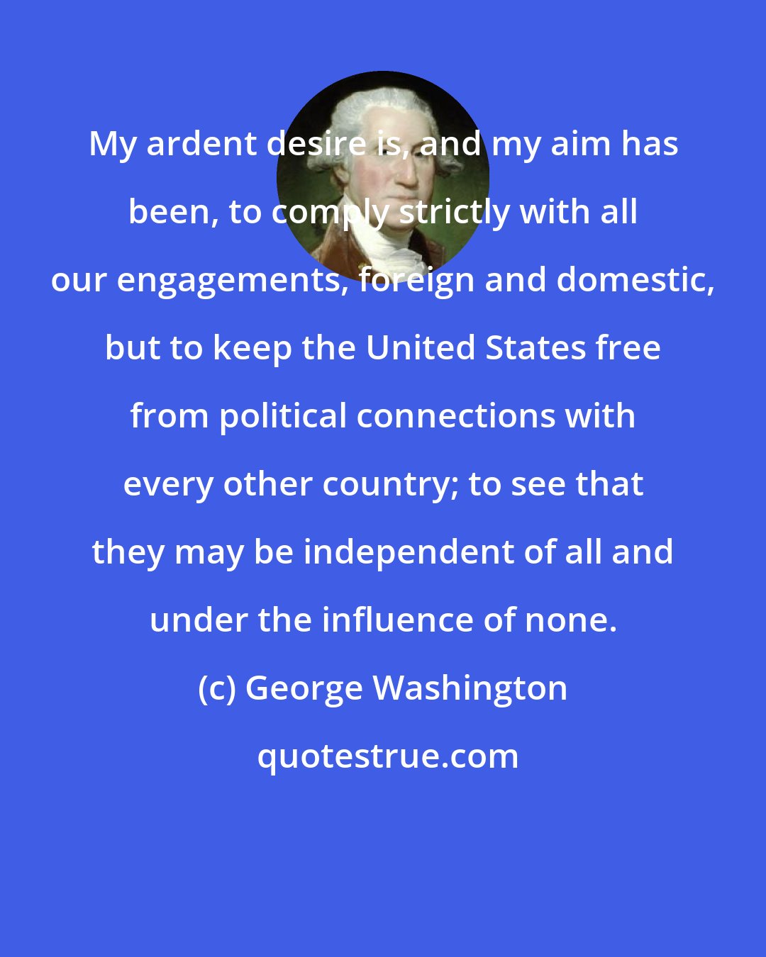 George Washington: My ardent desire is, and my aim has been, to comply strictly with all our engagements, foreign and domestic, but to keep the United States free from political connections with every other country; to see that they may be independent of all and under the influence of none.