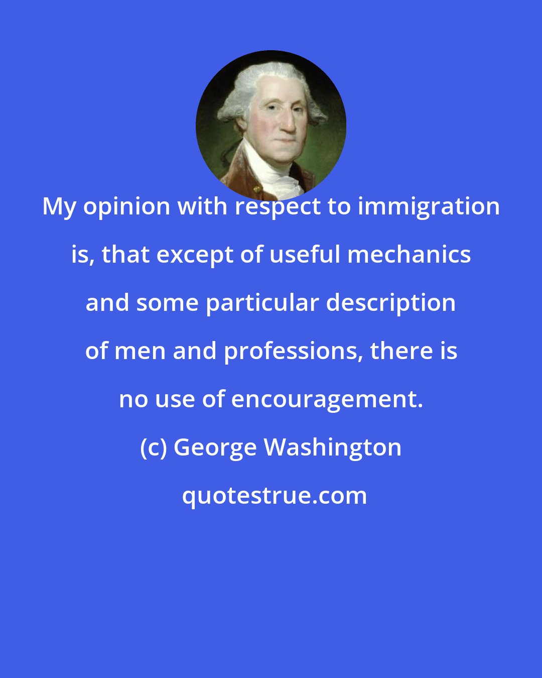 George Washington: My opinion with respect to immigration is, that except of useful mechanics and some particular description of men and professions, there is no use of encouragement.