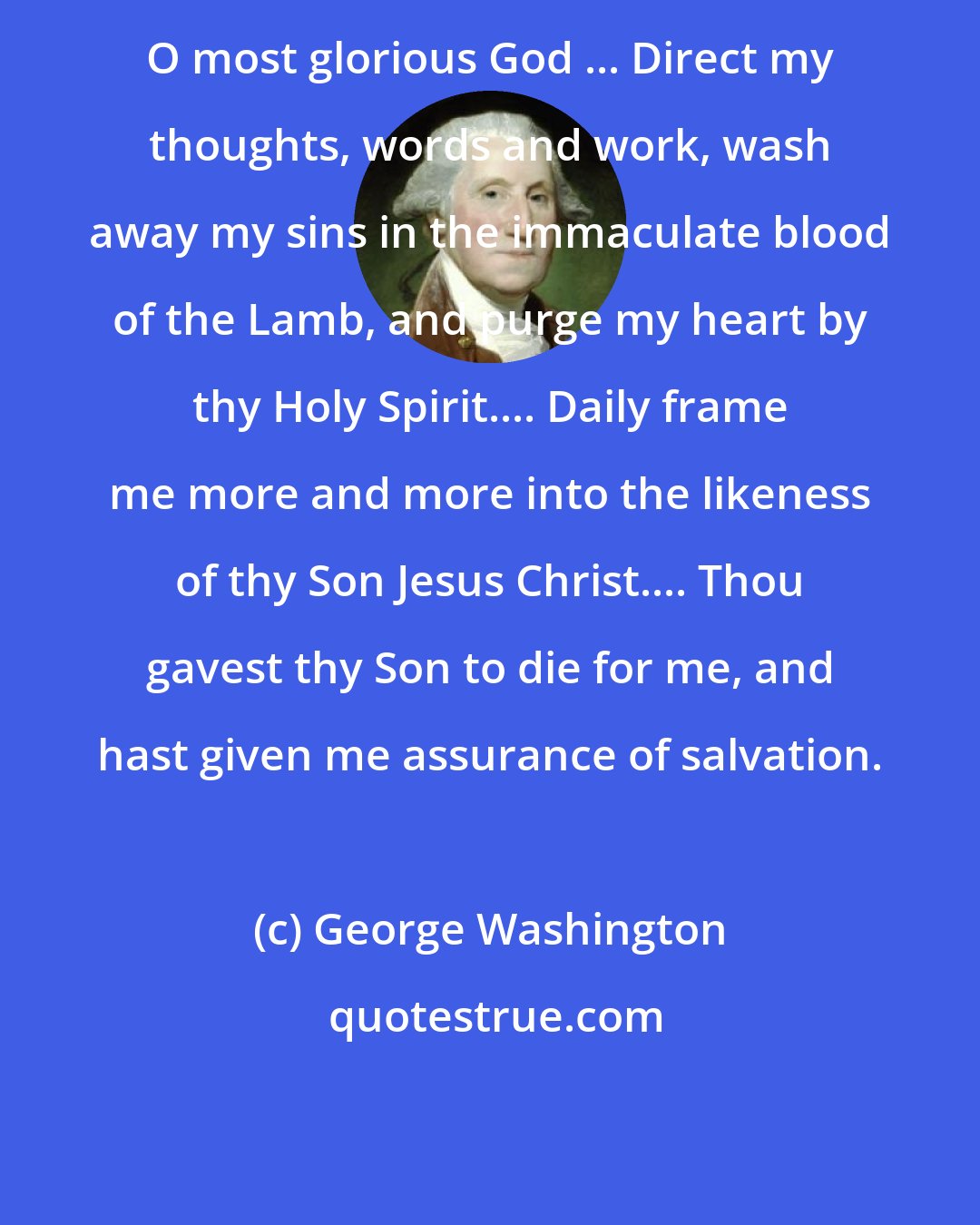 George Washington: O most glorious God ... Direct my thoughts, words and work, wash away my sins in the immaculate blood of the Lamb, and purge my heart by thy Holy Spirit.... Daily frame me more and more into the likeness of thy Son Jesus Christ.... Thou gavest thy Son to die for me, and hast given me assurance of salvation.