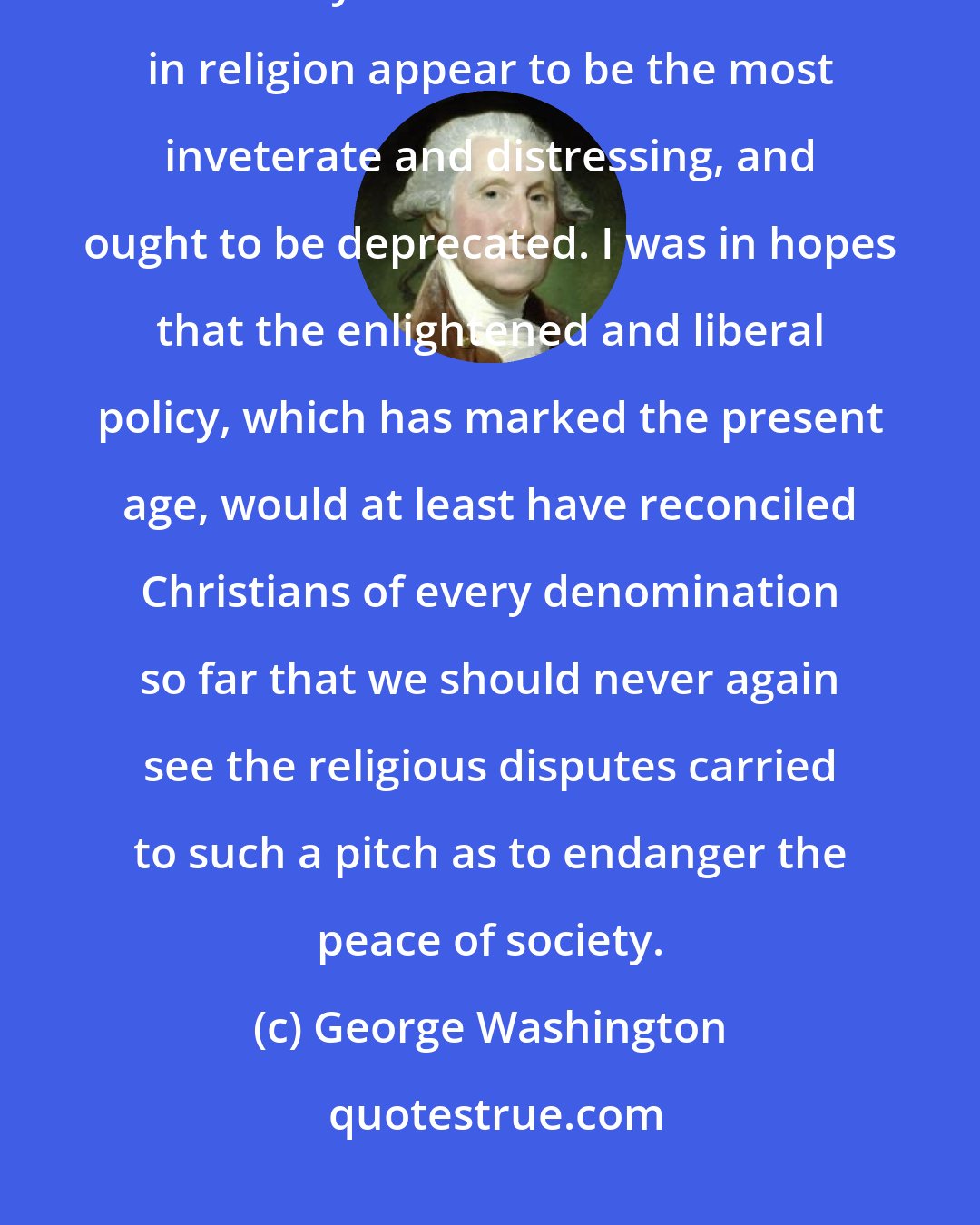 George Washington: Of all the animosities which have existed among mankind, those which are caused by a difference of sentiments in religion appear to be the most inveterate and distressing, and ought to be deprecated. I was in hopes that the enlightened and liberal policy, which has marked the present age, would at least have reconciled Christians of every denomination so far that we should never again see the religious disputes carried to such a pitch as to endanger the peace of society.