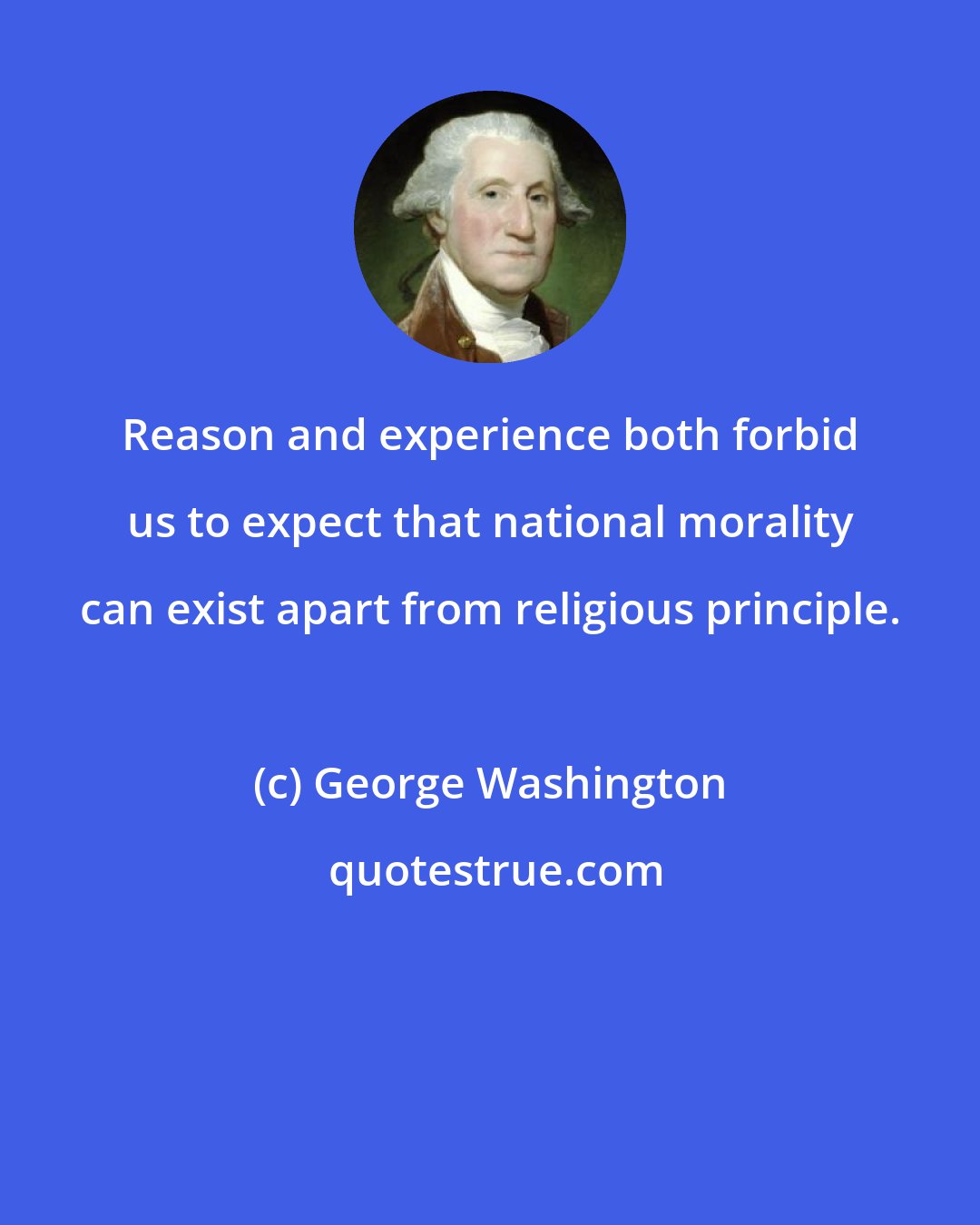 George Washington: Reason and experience both forbid us to expect that national morality can exist apart from religious principle.