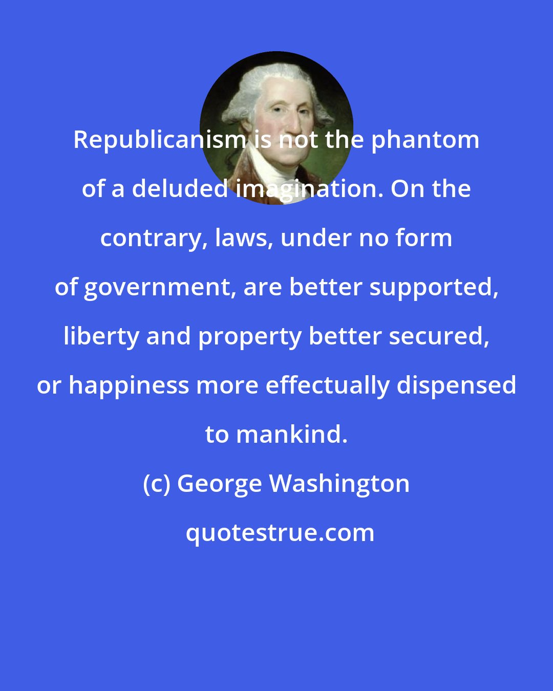 George Washington: Republicanism is not the phantom of a deluded imagination. On the contrary, laws, under no form of government, are better supported, liberty and property better secured, or happiness more effectually dispensed to mankind.