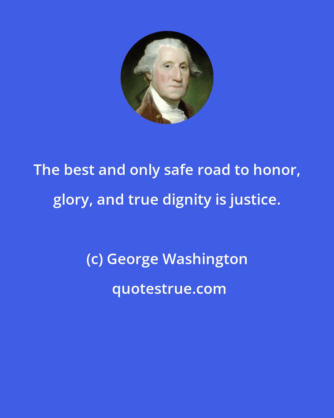 George Washington: The best and only safe road to honor, glory, and true dignity is justice.