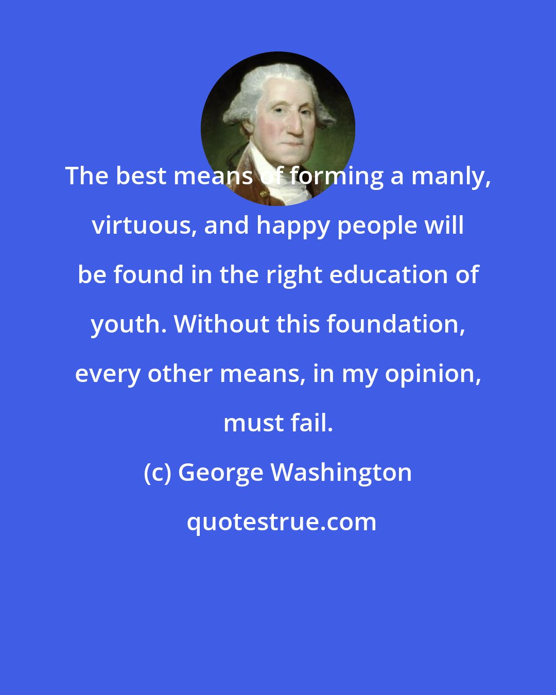 George Washington: The best means of forming a manly, virtuous, and happy people will be found in the right education of youth. Without this foundation, every other means, in my opinion, must fail.