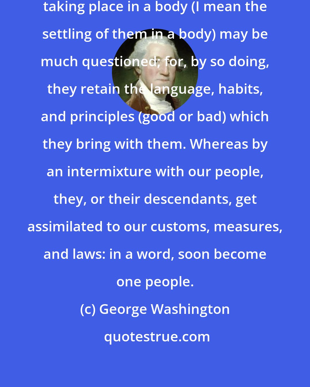 George Washington: The policy or advantage of [immigration] taking place in a body (I mean the settling of them in a body) may be much questioned; for, by so doing, they retain the language, habits, and principles (good or bad) which they bring with them. Whereas by an intermixture with our people, they, or their descendants, get assimilated to our customs, measures, and laws: in a word, soon become one people.