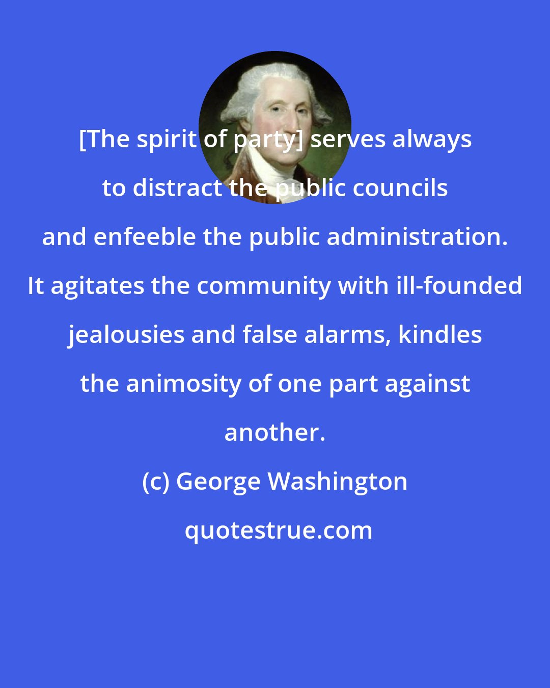 George Washington: [The spirit of party] serves always to distract the public councils and enfeeble the public administration. It agitates the community with ill-founded jealousies and false alarms, kindles the animosity of one part against another.