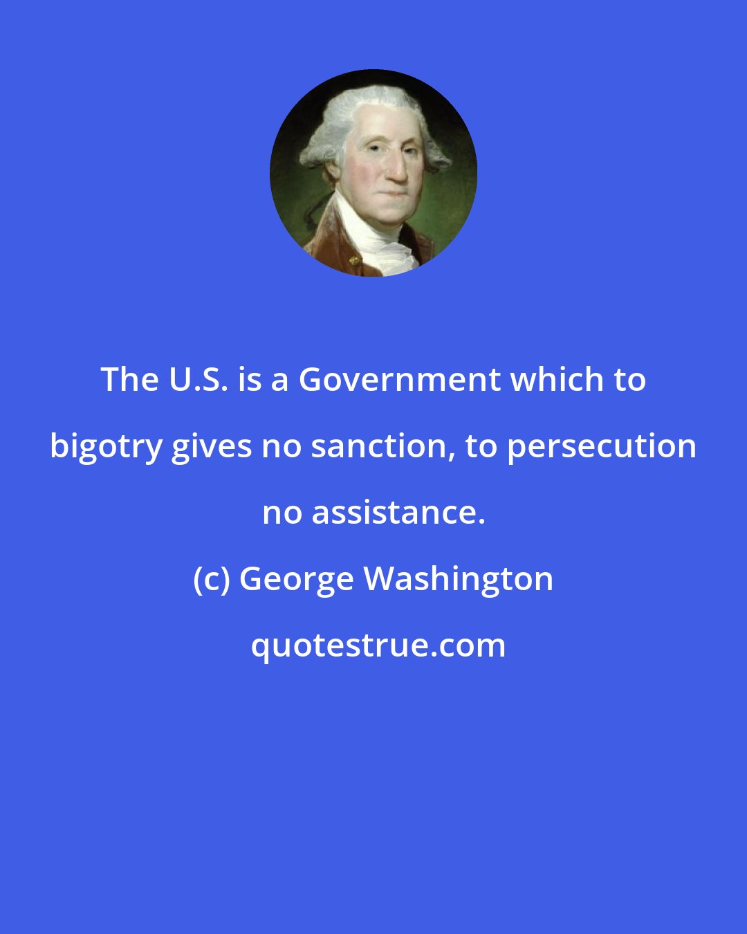 George Washington: The U.S. is a Government which to bigotry gives no sanction, to persecution no assistance.