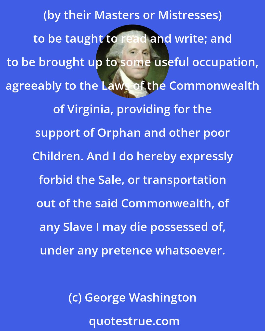 George Washington: Upon the decease [of] my wife, it is my Will and desire th[at] all the Slaves which I hold in [my] own right, shall receive their free[dom] . . . . The Negroes thus bound, are (by their Masters or Mistresses) to be taught to read and write; and to be brought up to some useful occupation, agreeably to the Laws of the Commonwealth of Virginia, providing for the support of Orphan and other poor Children. And I do hereby expressly forbid the Sale, or transportation out of the said Commonwealth, of any Slave I may die possessed of, under any pretence whatsoever.