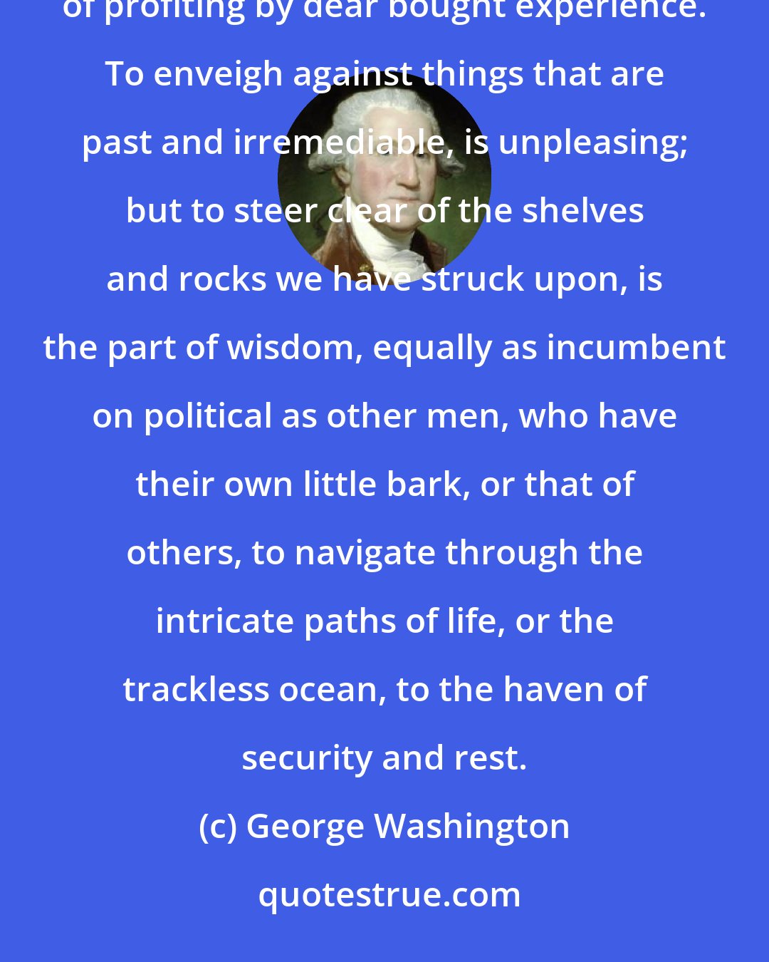 George Washington: We ought not to look back, unless it is to derive useful lessons from past errors, and for the purpose of profiting by dear bought experience. To enveigh against things that are past and irremediable, is unpleasing; but to steer clear of the shelves and rocks we have struck upon, is the part of wisdom, equally as incumbent on political as other men, who have their own little bark, or that of others, to navigate through the intricate paths of life, or the trackless ocean, to the haven of security and rest.