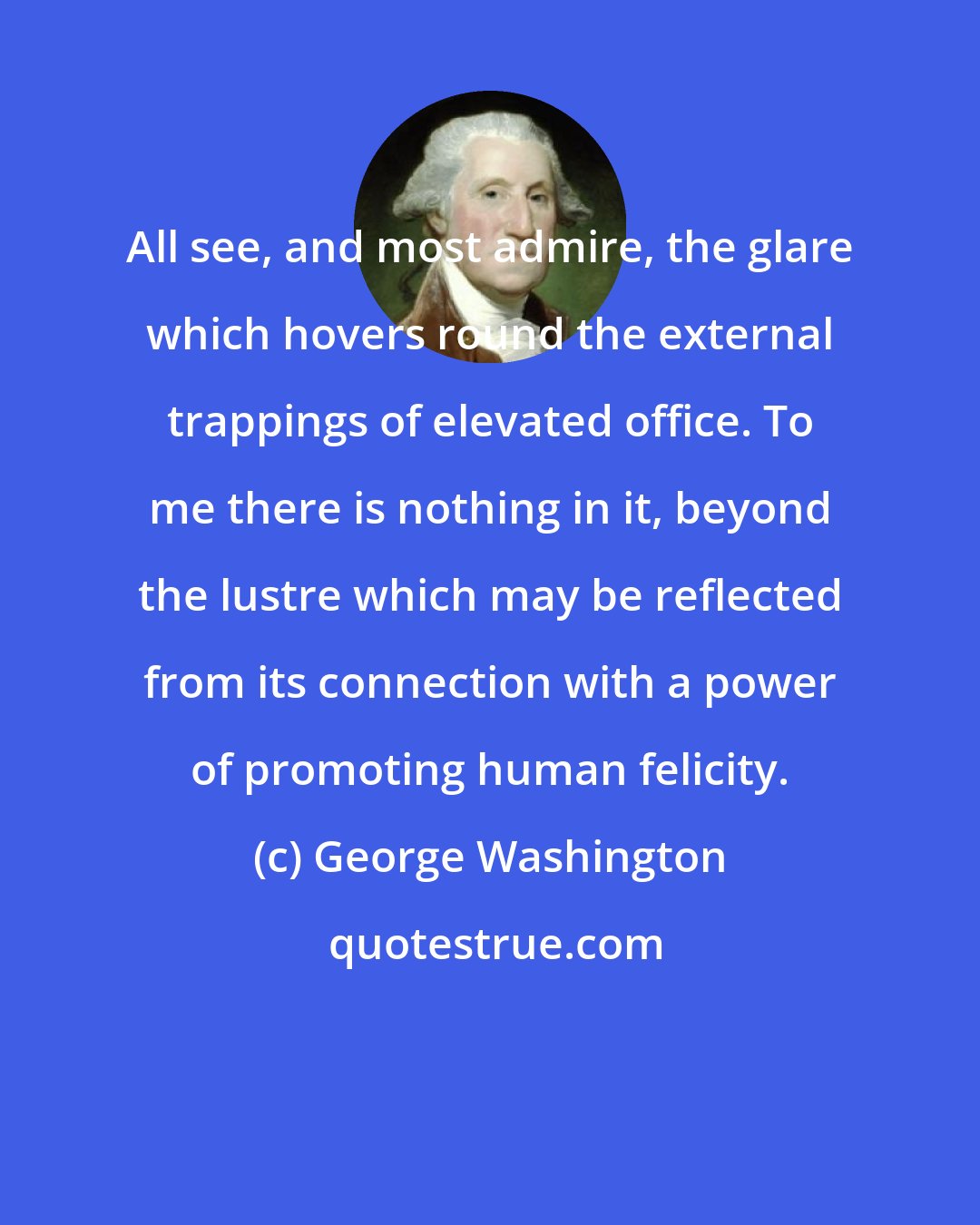 George Washington: All see, and most admire, the glare which hovers round the external trappings of elevated office. To me there is nothing in it, beyond the lustre which may be reflected from its connection with a power of promoting human felicity.