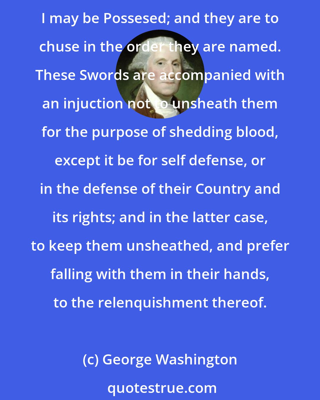 George Washington: To each of my Nephews, William Augustine Washington, George Lewis, George Steptoe Washington, Bushrod Washington, and Samuel Washington, I give one of my swords or Cutteaux of which I may be Possesed; and they are to chuse in the order they are named. These Swords are accompanied with an injuction not to unsheath them for the purpose of shedding blood, except it be for self defense, or in the defense of their Country and its rights; and in the latter case, to keep them unsheathed, and prefer falling with them in their hands, to the relenquishment thereof.