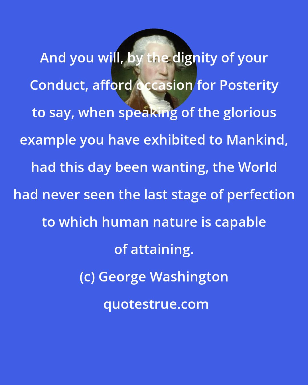 George Washington: And you will, by the dignity of your Conduct, afford occasion for Posterity to say, when speaking of the glorious example you have exhibited to Mankind, had this day been wanting, the World had never seen the last stage of perfection to which human nature is capable of attaining.