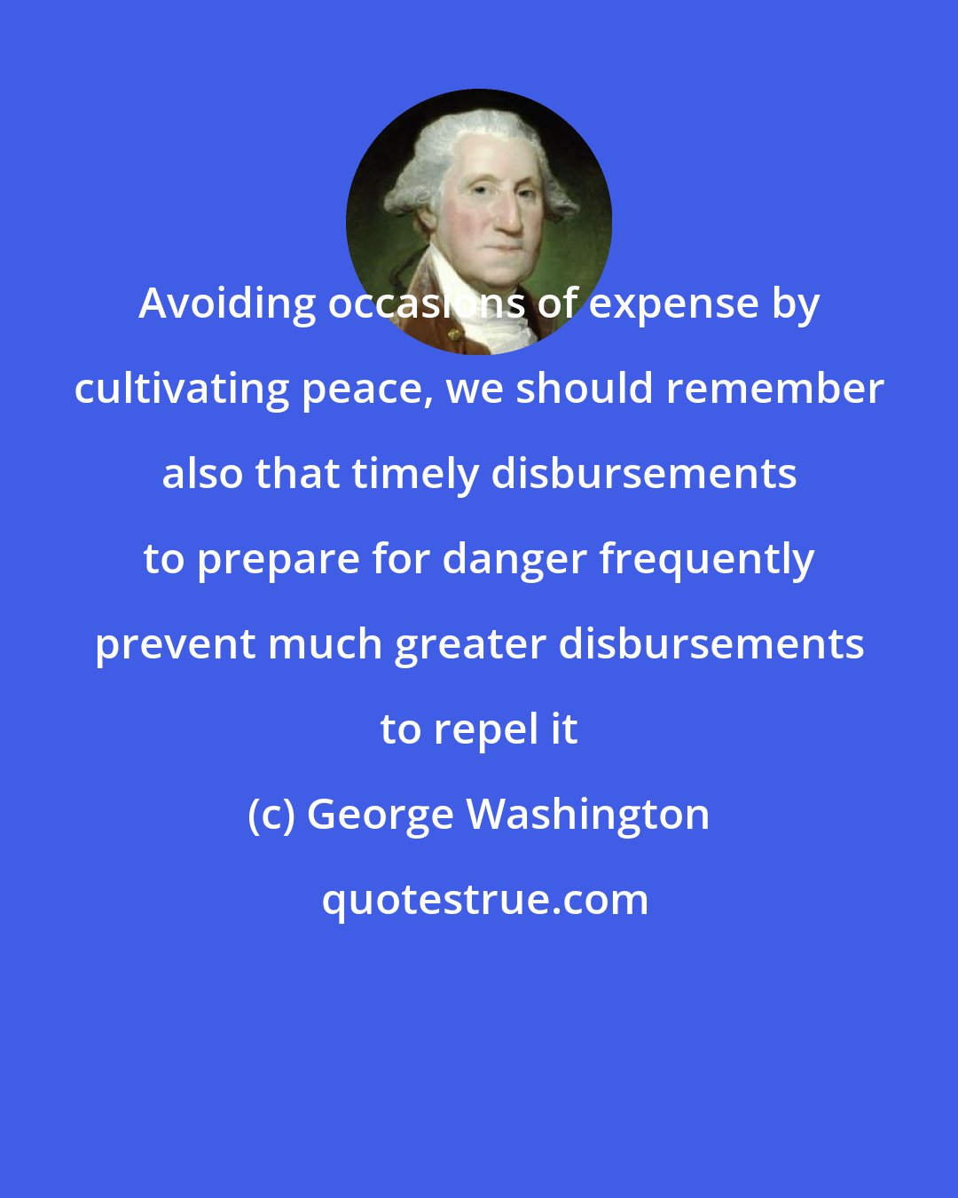 George Washington: Avoiding occasions of expense by cultivating peace, we should remember also that timely disbursements to prepare for danger frequently prevent much greater disbursements to repel it