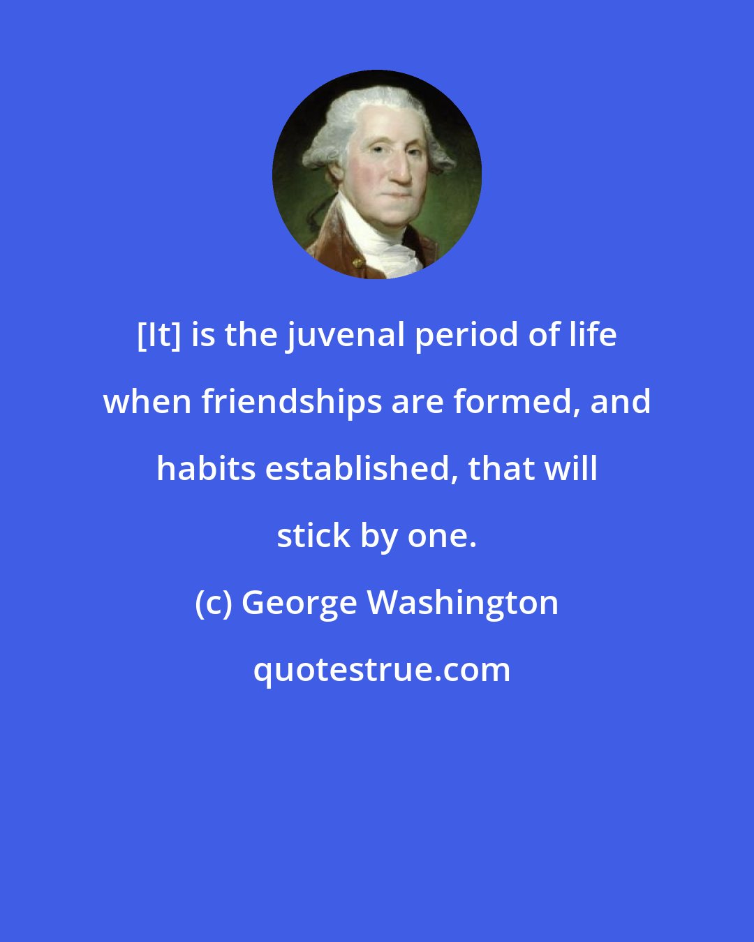 George Washington: [It] is the juvenal period of life when friendships are formed, and habits established, that will stick by one.