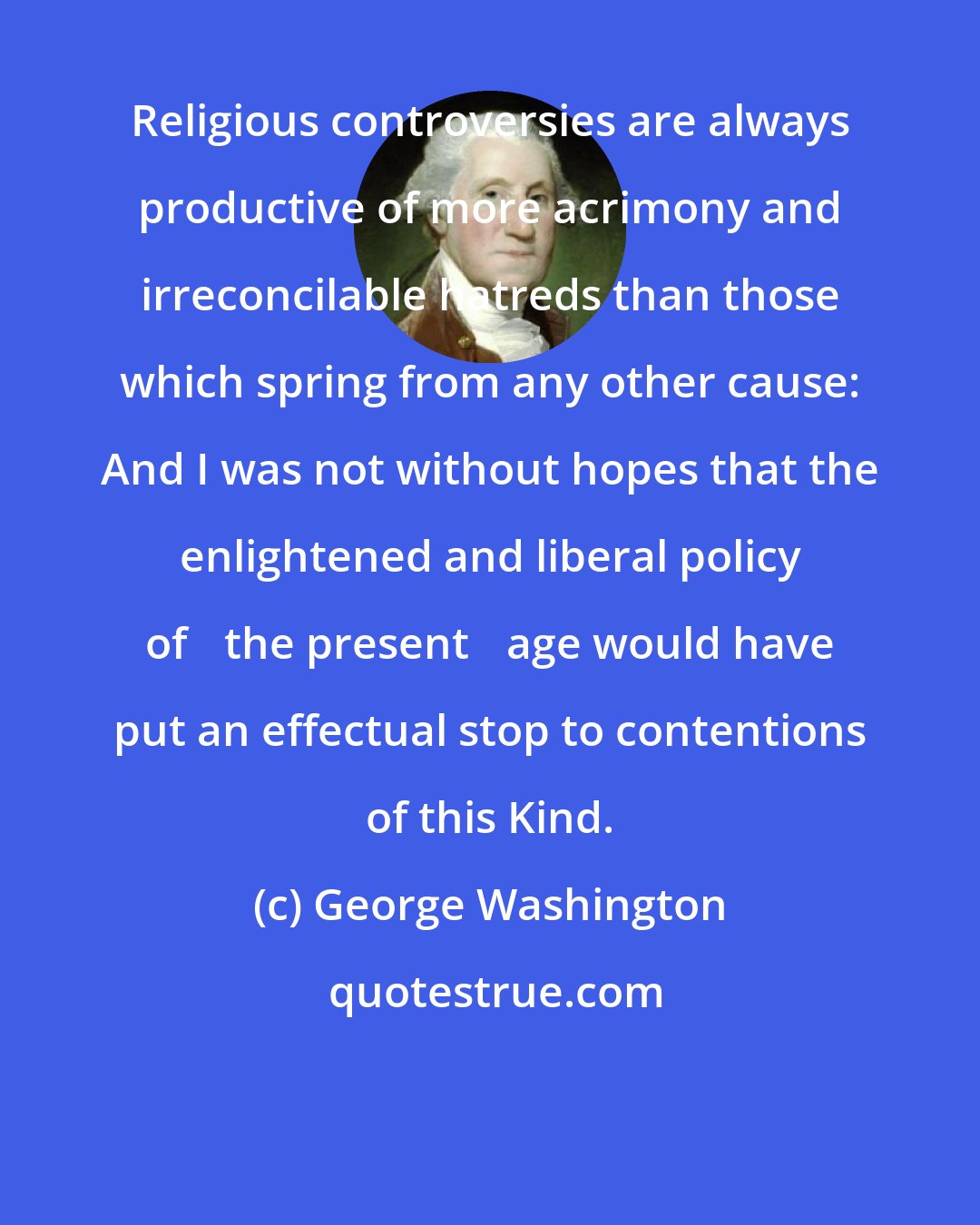 George Washington: Religious controversies are always productive of more acrimony and irreconcilable hatreds than those which spring from any other cause: And I was not without hopes that the enlightened and liberal policy of ⟨the present⟩ age would have put an effectual stop to contentions of this Kind.