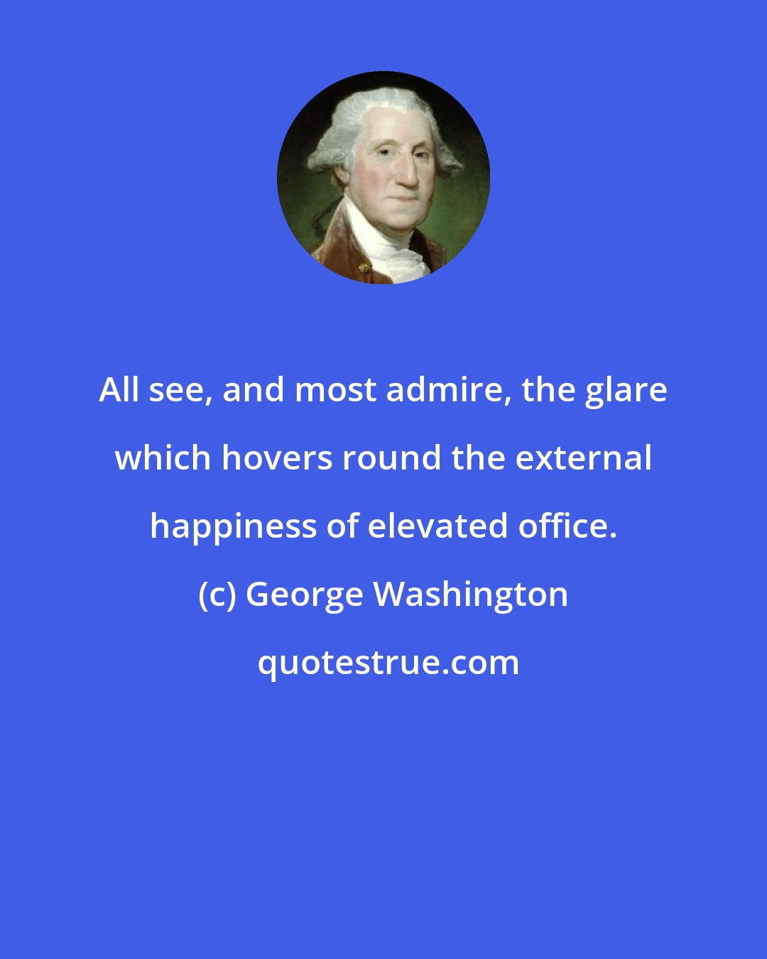 George Washington: All see, and most admire, the glare which hovers round the external happiness of elevated office.
