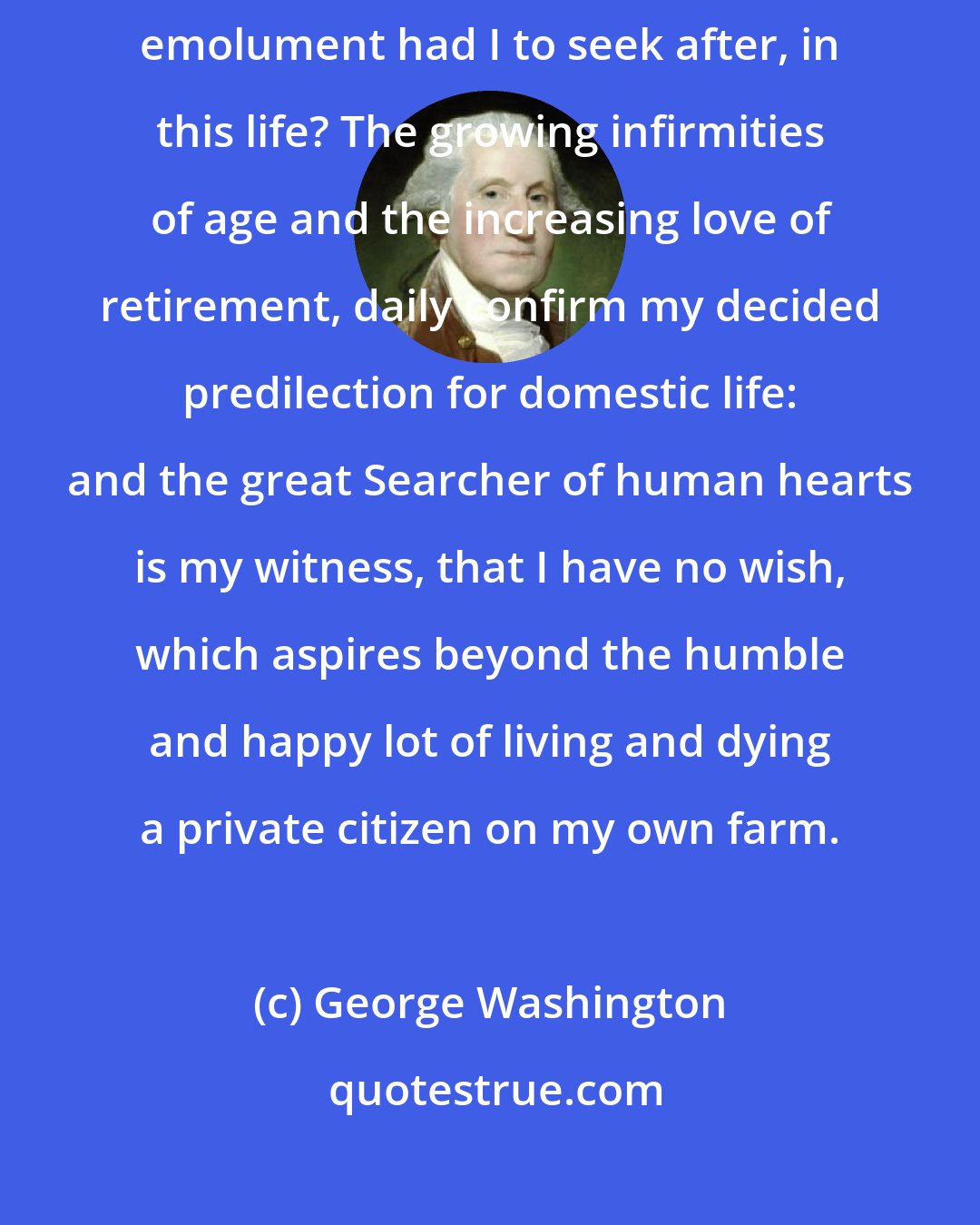 George Washington: At my age, and in my circumstances, what sinister object, or personal emolument had I to seek after, in this life? The growing infirmities of age and the increasing love of retirement, daily confirm my decided predilection for domestic life: and the great Searcher of human hearts is my witness, that I have no wish, which aspires beyond the humble and happy lot of living and dying a private citizen on my own farm.