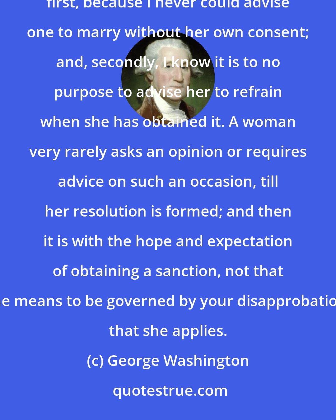 George Washington: I never did, nor do I believe I ever shall, give advice to a woman who is setting out on a matrimonial voyage; first, because I never could advise one to marry without her own consent; and, secondly, I know it is to no purpose to advise her to refrain when she has obtained it. A woman very rarely asks an opinion or requires advice on such an occasion, till her resolution is formed; and then it is with the hope and expectation of obtaining a sanction, not that she means to be governed by your disapprobation, that she applies.