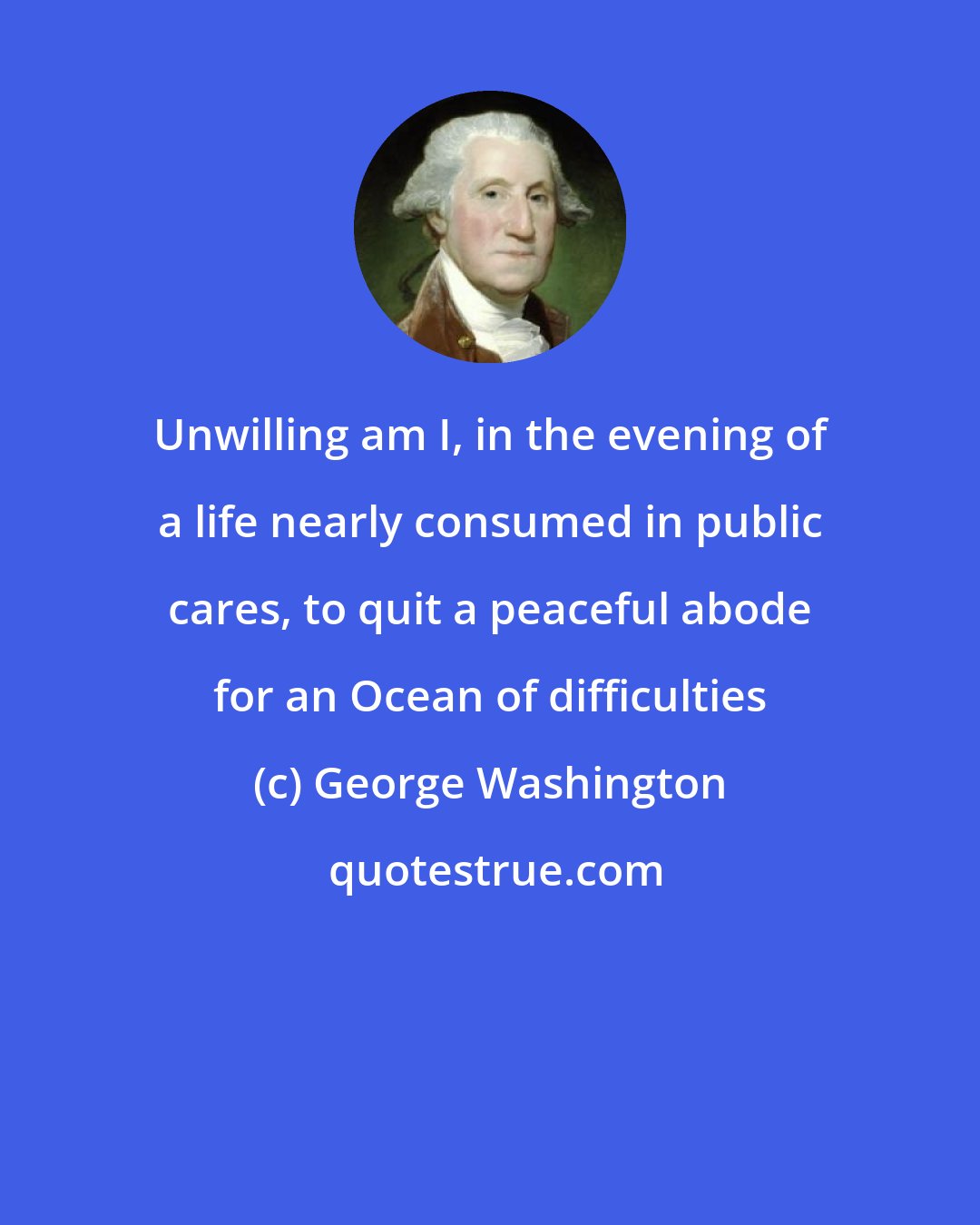 George Washington: Unwilling am I, in the evening of a life nearly consumed in public cares, to quit a peaceful abode for an Ocean of difficulties