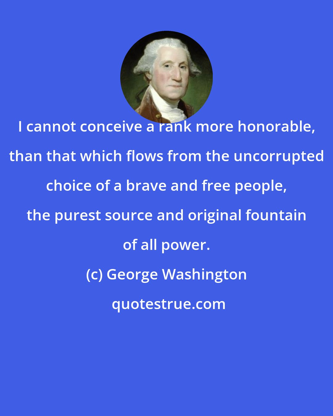 George Washington: I cannot conceive a rank more honorable, than that which flows from the uncorrupted choice of a brave and free people, the purest source and original fountain of all power.