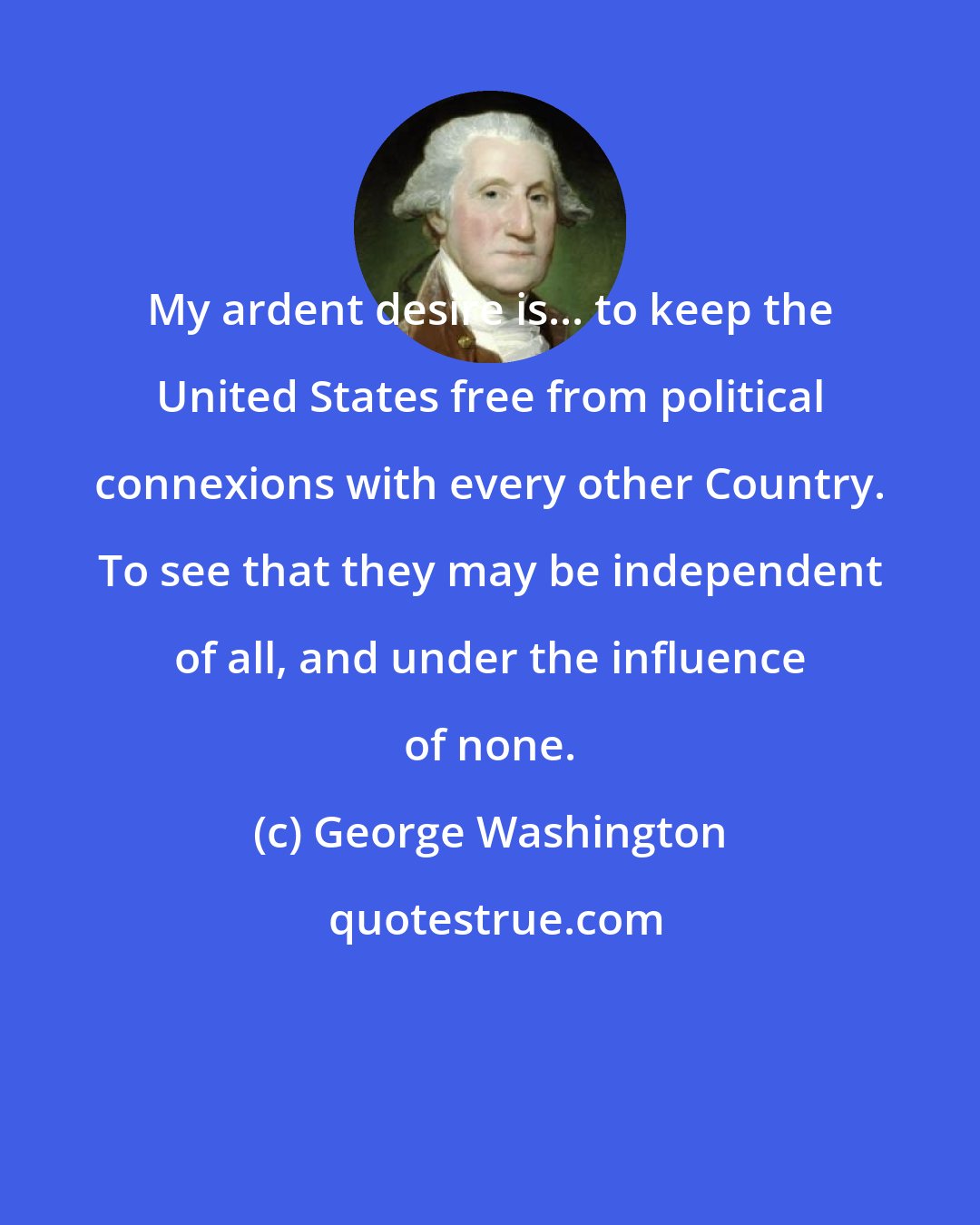 George Washington: My ardent desire is... to keep the United States free from political connexions with every other Country. To see that they may be independent of all, and under the influence of none.