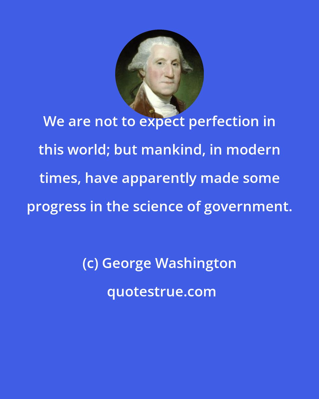 George Washington: We are not to expect perfection in this world; but mankind, in modern times, have apparently made some progress in the science of government.