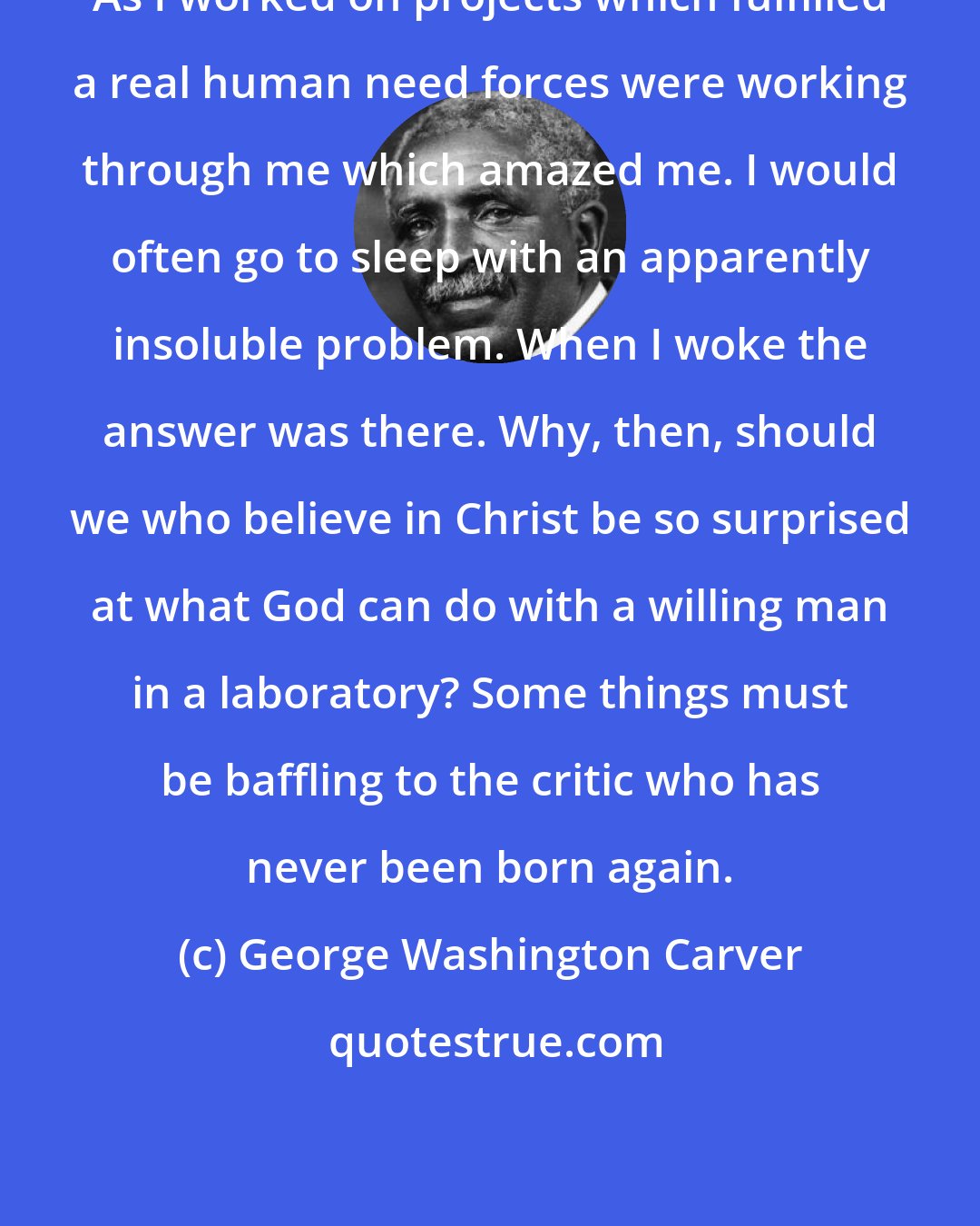 George Washington Carver: As I worked on projects which fulfilled a real human need forces were working through me which amazed me. I would often go to sleep with an apparently insoluble problem. When I woke the answer was there. Why, then, should we who believe in Christ be so surprised at what God can do with a willing man in a laboratory? Some things must be baffling to the critic who has never been born again.