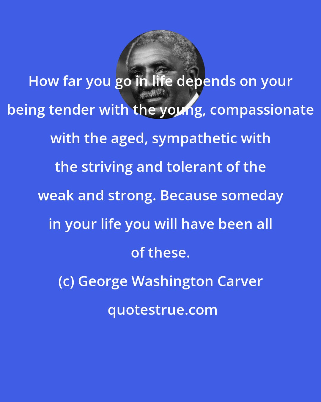 George Washington Carver: How far you go in life depends on your being tender with the young, compassionate with the aged, sympathetic with the striving and tolerant of the weak and strong. Because someday in your life you will have been all of these.