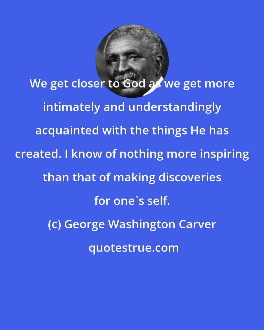 George Washington Carver: We get closer to God as we get more intimately and understandingly acquainted with the things He has created. I know of nothing more inspiring than that of making discoveries for one's self.