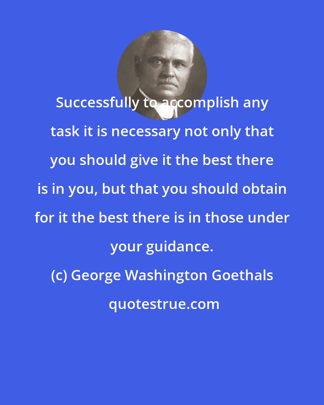 George Washington Goethals: Successfully to accomplish any task it is necessary not only that you should give it the best there is in you, but that you should obtain for it the best there is in those under your guidance.